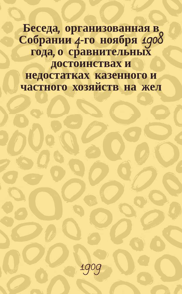 Беседа, организованная в Собрании 4-го ноября 1908 года, о сравнительных достоинствах и недостатках казенного и частного хозяйств на жел. дорогах
