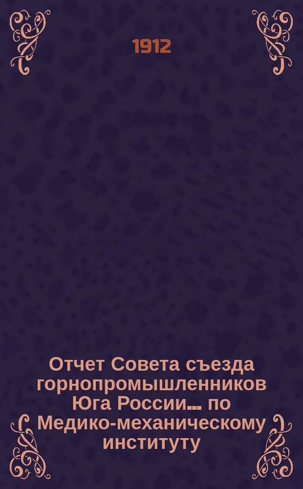 Отчет Совета съезда горнопромышленников Юга России... по Медико-механическому институту... ... XXXVII Очередному съезду за время от 1-го сентября 1911 г. по 1-е сентября 1912 г.