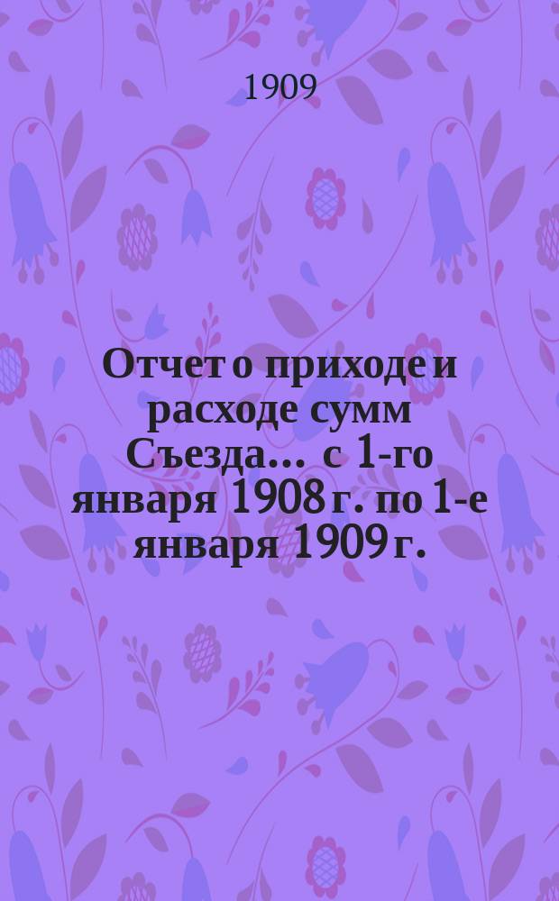 Отчет о приходе и расходе сумм Съезда... ... с 1-го января 1908 г. по 1-е января 1909 г.