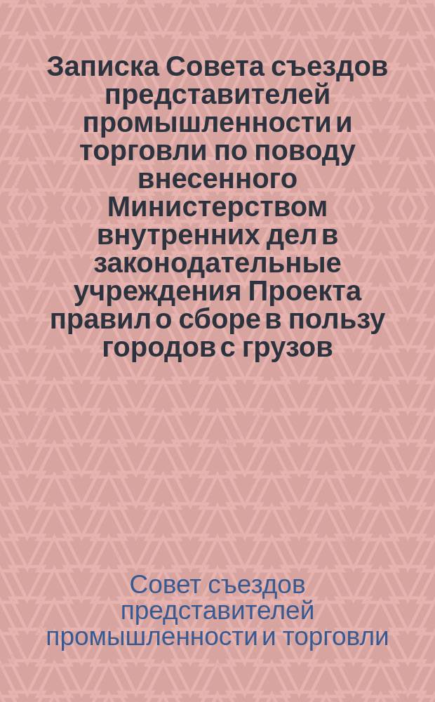 Записка Совета съездов представителей промышленности и торговли по поводу внесенного Министерством внутренних дел в законодательные учреждения Проекта правил о сборе в пользу городов с грузов, привозимых в города и отвозимых из них по железным дорогам : Представление Мин. вн. дел в Гос. думу от 16 марта 1907 г. № 41)