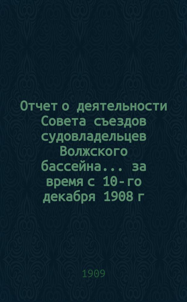 Отчет о деятельности Совета съездов судовладельцев Волжского бассейна... за время с 10-го декабря 1908 г. по 1-е ноября 1909 г.