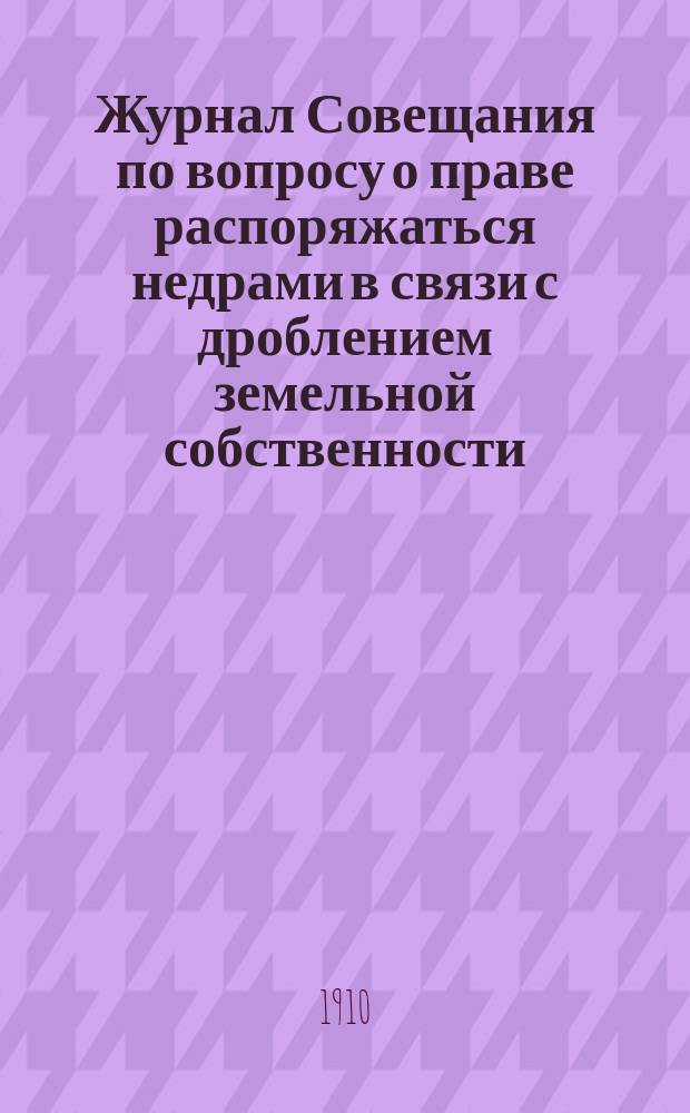 Журнал Совещания по вопросу о праве распоряжаться недрами в связи с дроблением земельной собственности... ... Заседание 6 и 9 апреля 1910 года