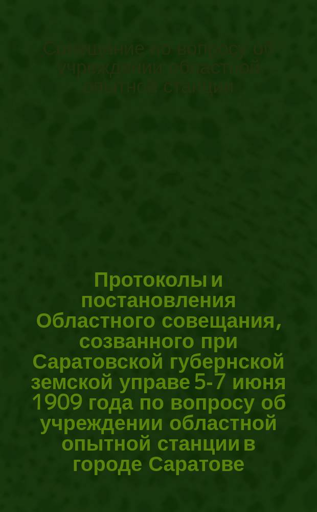 Протоколы и постановления Областного совещания, созванного при Саратовской губернской земской управе 5-7 июня 1909 года по вопросу об учреждении областной опытной станции в городе Саратове