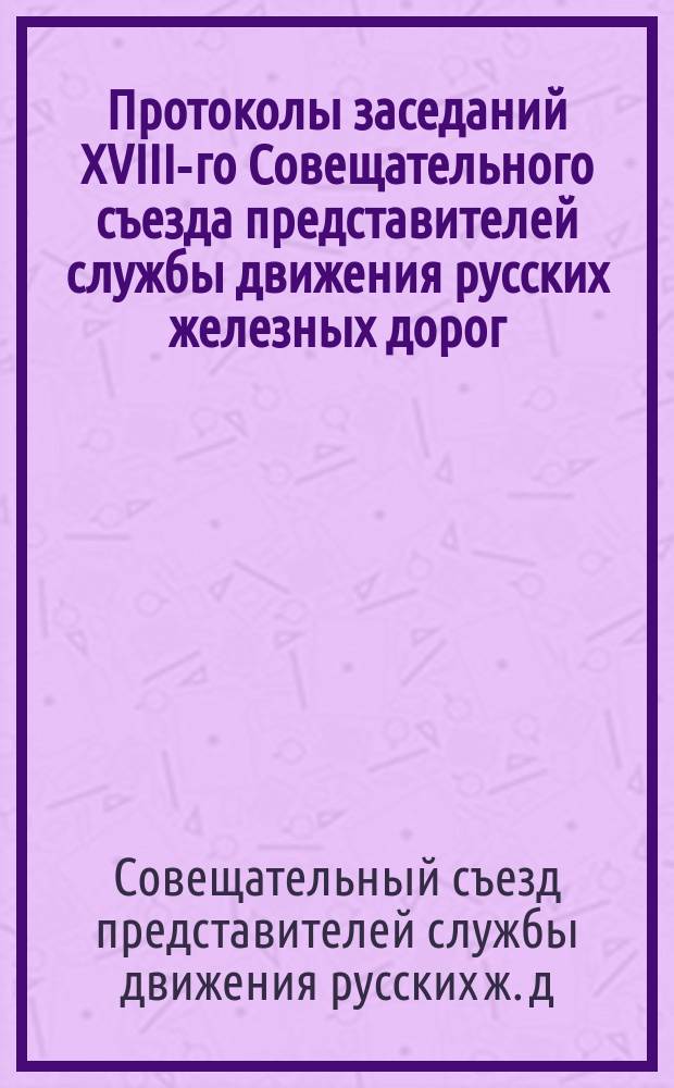 Протоколы заседаний XVIII-го Совещательного съезда представителей службы движения русских железных дорог, созванного в г. Варшаве на 24 августа 1909 г.