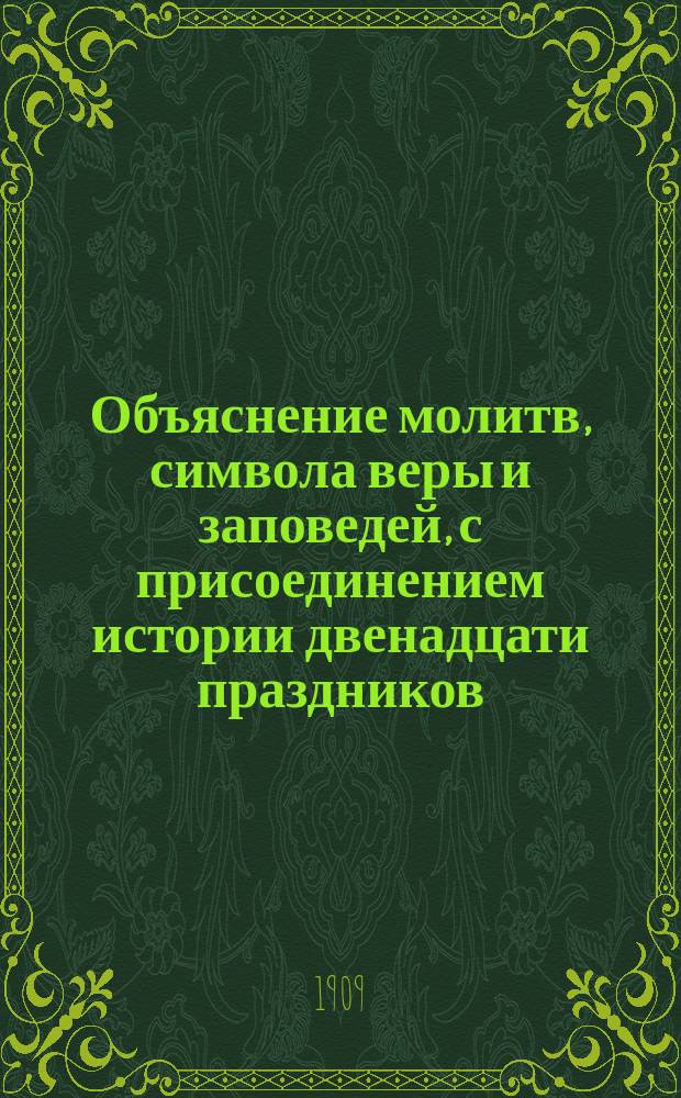 Объяснение молитв, символа веры и заповедей, с присоединением истории двенадцати праздников : Для нач. уч-щ и для мл. кл. сред.-учеб. заведений, применительно к прогр., утв. Св. синодом и г. министром нар. прос