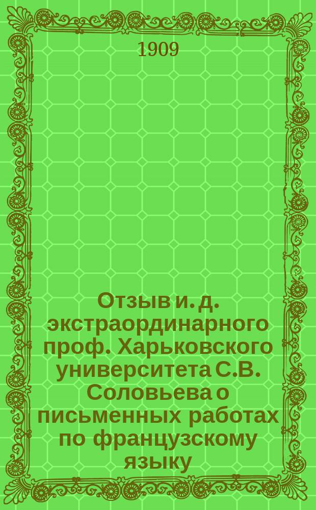 Отзыв и. д. экстраординарного проф. Харьковского университета С.В. Соловьева о письменных работах по французскому языку, исполненных на окончательных испытаниях учениками VII дополнительного класса реальных училищ Харьковского учебного округа в 1909 году и посторонними лицами, подвергавшимися этим испытаниям вместе с ними в этом же году