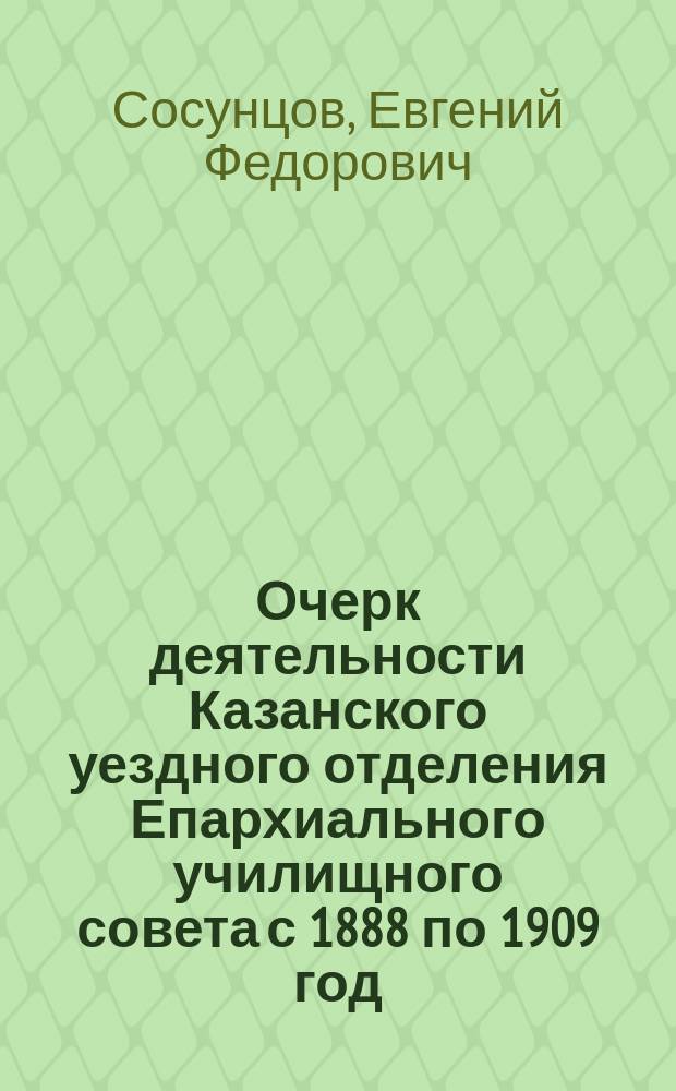 ... Очерк деятельности Казанского уездного отделения Епархиального училищного совета с 1888 по 1909 год : (К исполнившемуся 25-летию церк. школ)