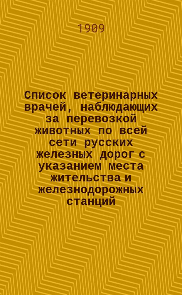Список ветеринарных врачей, наблюдающих за перевозкой животных по всей сети русских железных дорог с указанием места жительства и железнодорожных станций, вверенных каждому из названных врачей : Вводится в действие с 1 дек. 1909 г