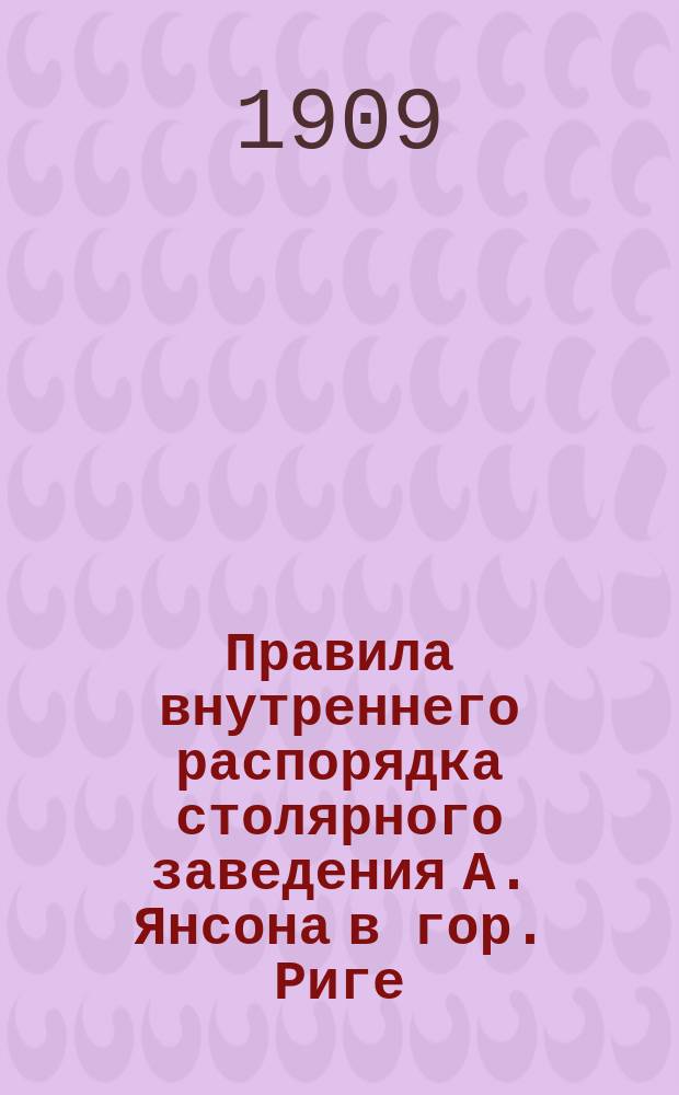 Правила внутреннего распорядка столярного заведения А. Янсона в гор. Риге : Утв. 23 июня 1909 г