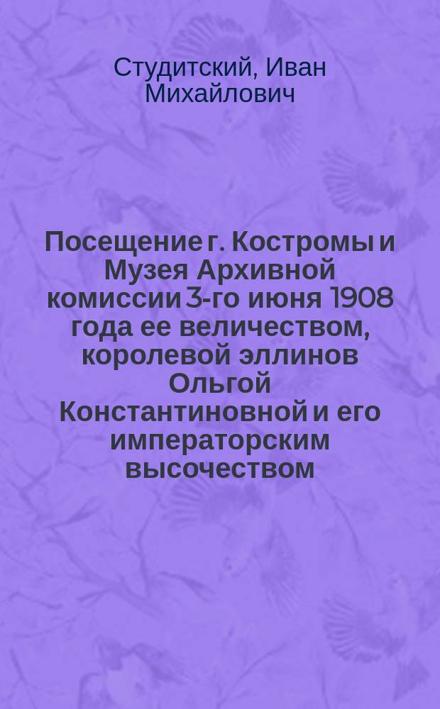 Посещение г. Костромы и Музея Архивной комиссии 3-го июня 1908 года ее величеством, королевой эллинов Ольгой Константиновной и его императорским высочеством, вел. князем Константином Константиновичем с августейшими детьми