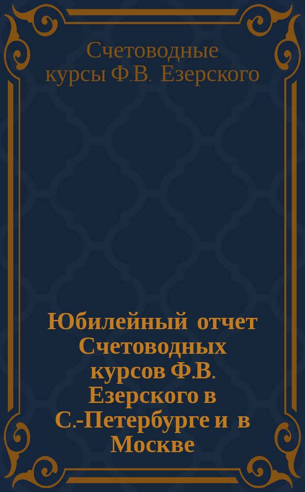 Юбилейный отчет Счетоводных курсов Ф.В. Езерского в С.-Петербурге и в Москве : 35-летие деятельности Курсов. 1874 г. - 1909 г