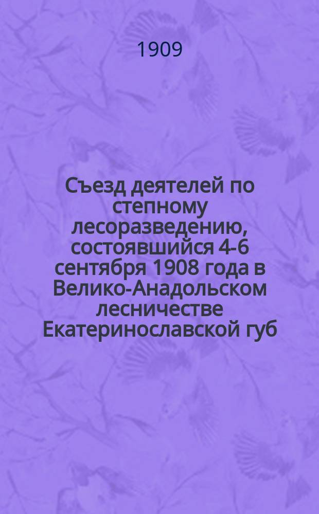 Съезд деятелей по степному лесоразведению, состоявшийся 4-6 сентября 1908 года в Велико-Анадольском лесничестве Екатеринославской губ. : Журн. и постановления