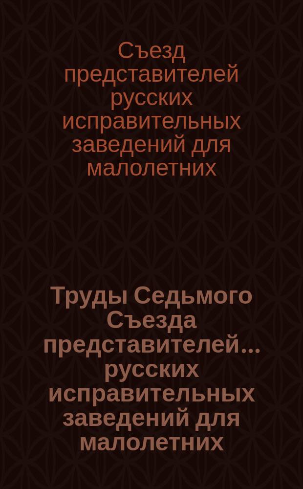 Труды Седьмого Съезда представителей... русских исправительных заведений для малолетних : Окт. 1908 г. : С прил.