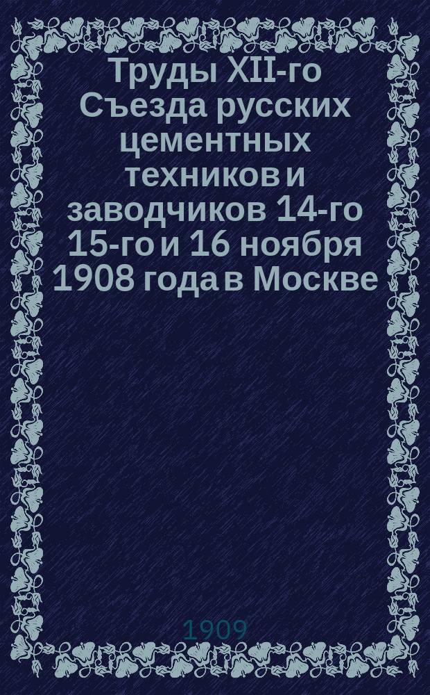 Труды XII-го Съезда русских цементных техников и заводчиков 14-го 15-го и 16 ноября 1908 года в Москве