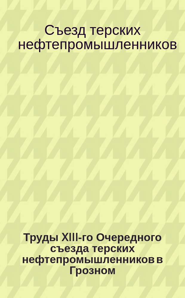 Труды XIII-го Очередного съезда терских нефтепромышленников в Грозном : С 15 по 17 февр. 1909 г
