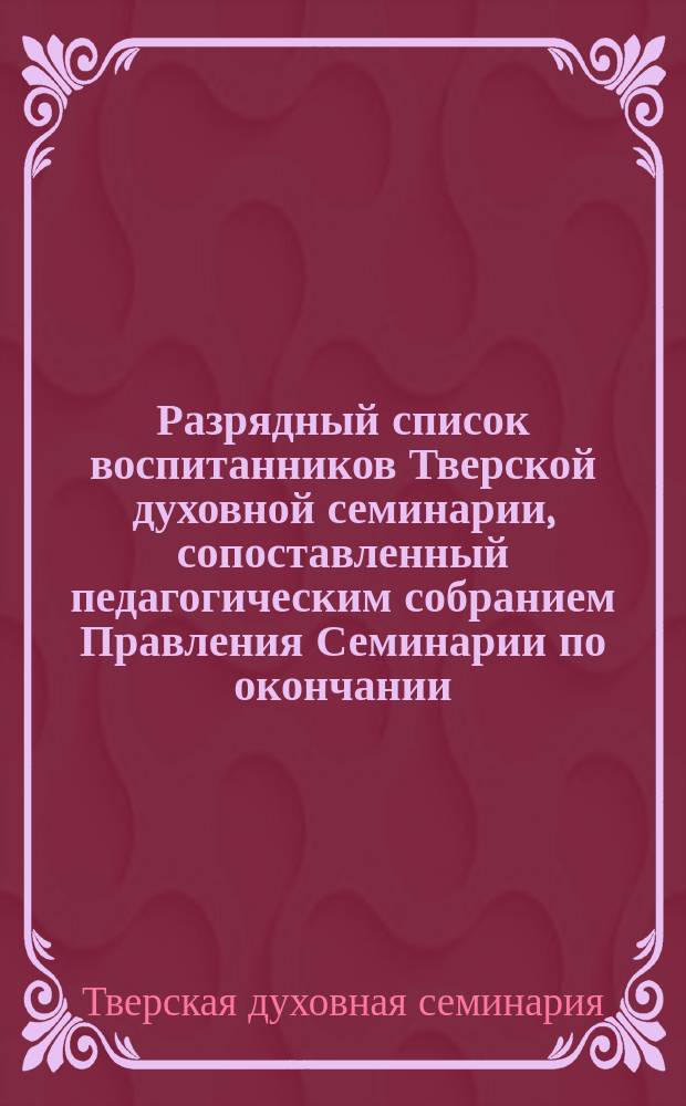 Разрядный список воспитанников Тверской духовной семинарии, сопоставленный педагогическим собранием Правления Семинарии по окончании...