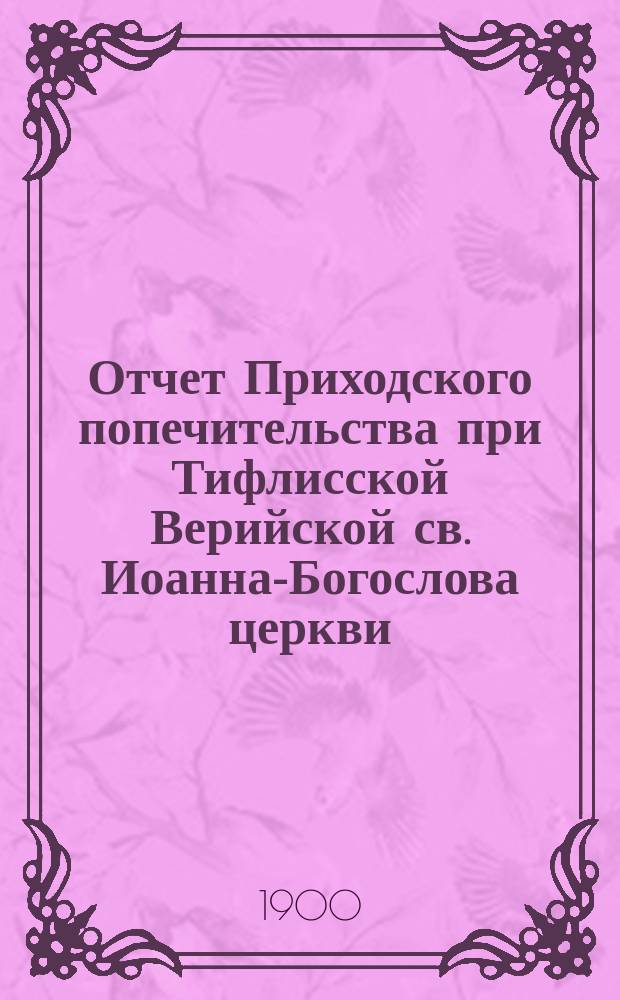 Отчет Приходского попечительства при Тифлисской Верийской св. Иоанна-Богослова церкви... ... за 1898-1909 годы