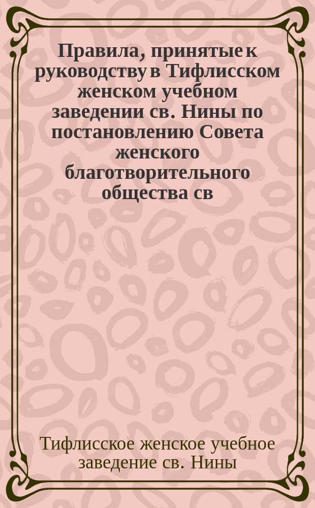 Правила, принятые к руководству в Тифлисском женском учебном заведении св. Нины по постановлению Совета женского благотворительного общества св. Нины, состоявшемуся 18-го сентября 1894 г.