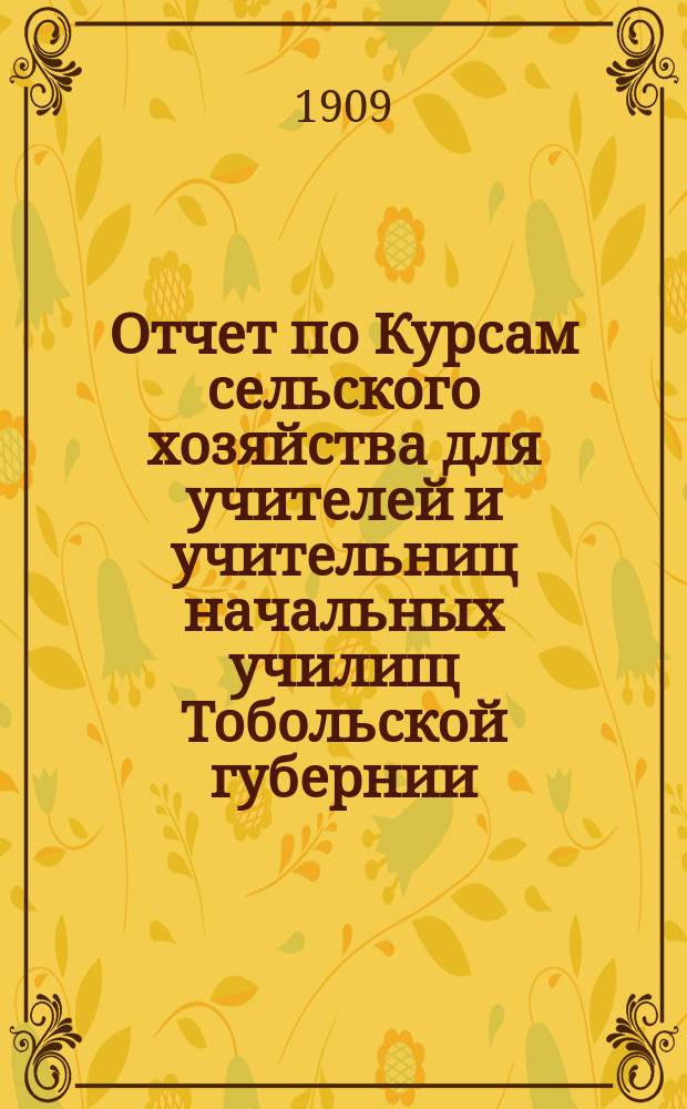Отчет по Курсам сельского хозяйства для учителей и учительниц начальных училищ Тобольской губернии, бывшим с 10 мая по 4-е июня 1907 [! 1908] года при Тобольской сельскохозяйственной школе