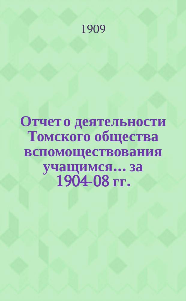 Отчет о деятельности Томского общества вспомоществования учащимся... ... за 1904-08 гг.