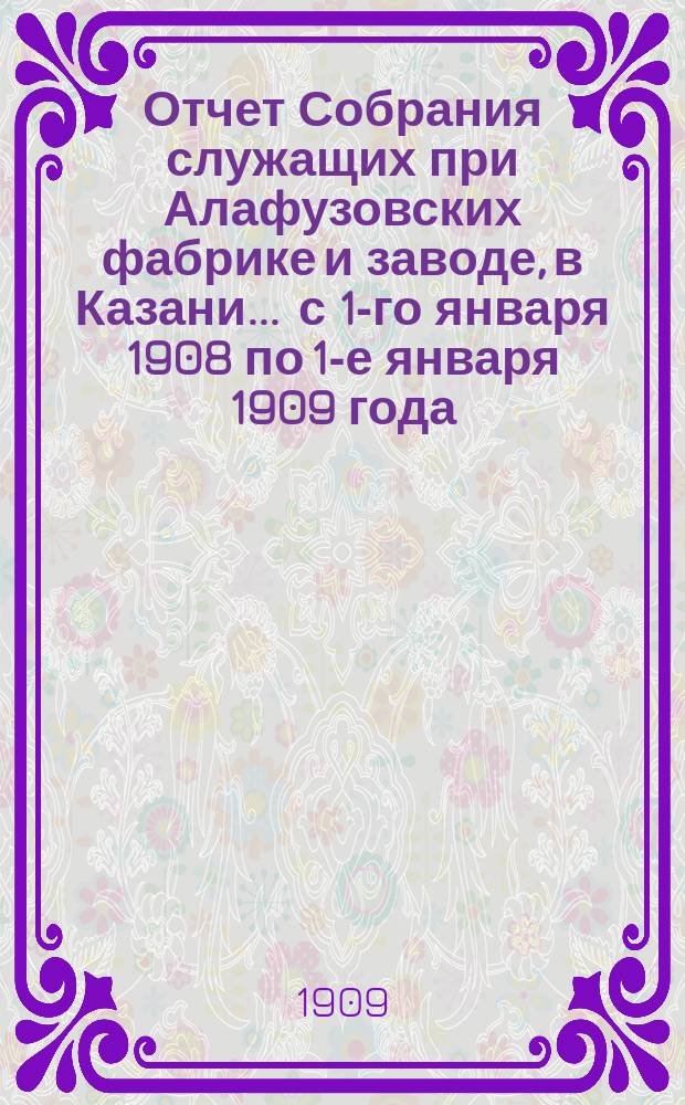 Отчет Собрания служащих при Алафузовских фабрике и заводе, в Казани... ... с 1-го января 1908 по 1-е января 1909 года