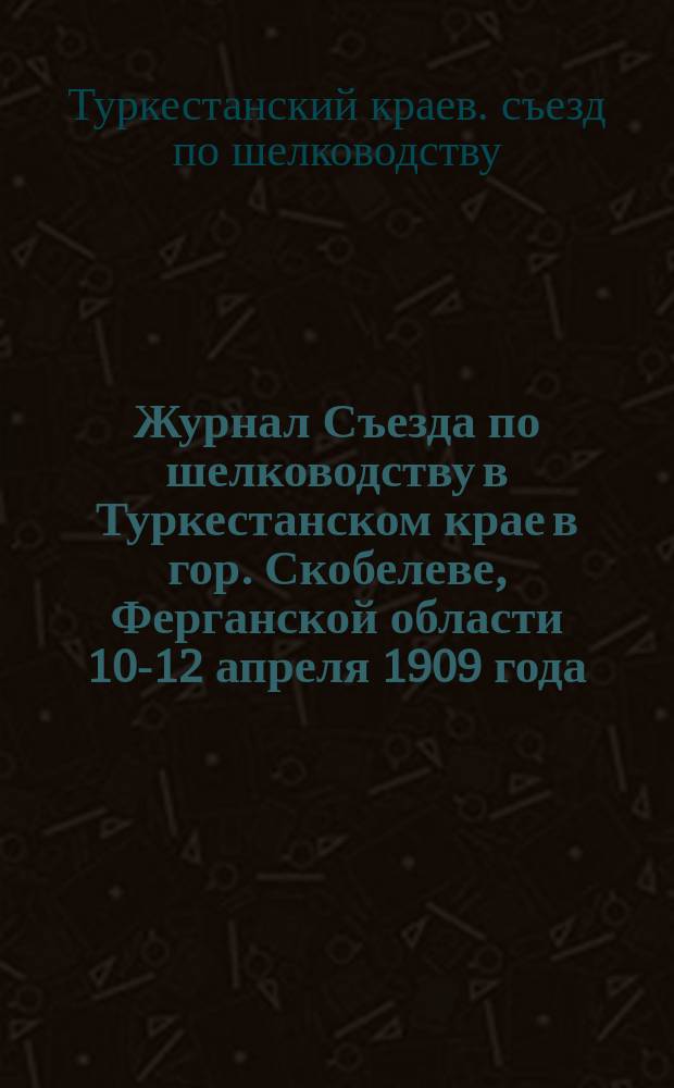 Журнал Съезда по шелководству в Туркестанском крае в гор. Скобелеве, Ферганской области 10-12 апреля 1909 года : С прил.