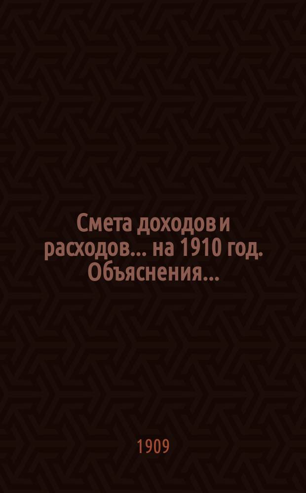 Смета доходов и расходов... ... на 1910 год. Объяснения... : Объяснения к сметам на 1910 год