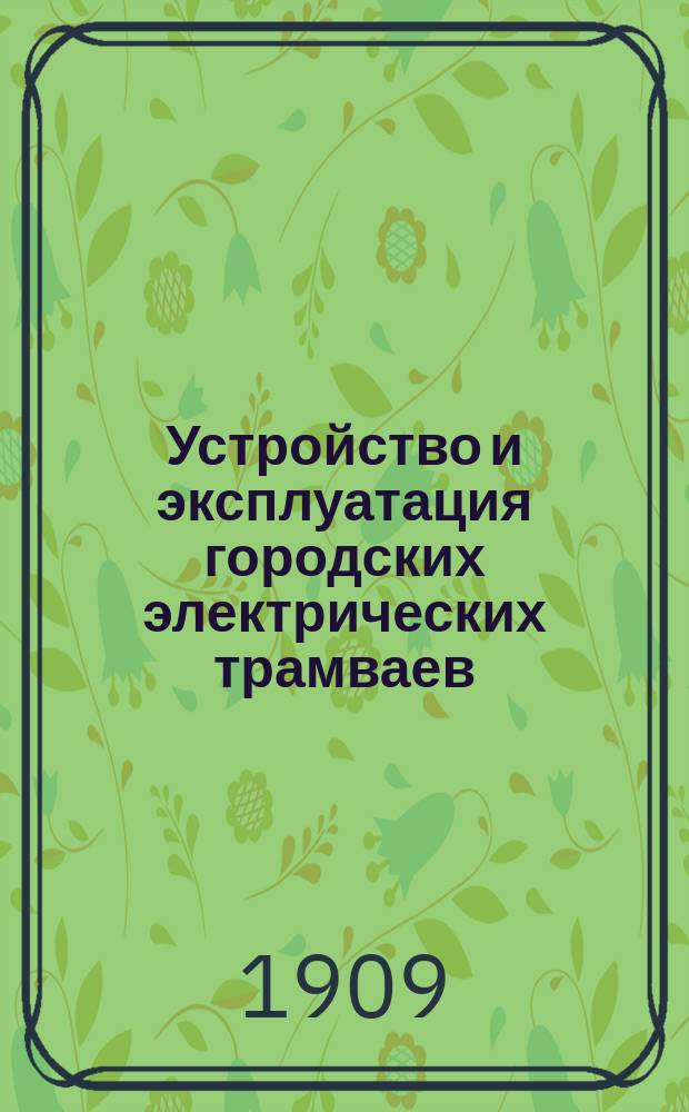 Устройство и эксплуатация городских электрических трамваев : Пер. с соч. "Electric railways" из серии "I.C.S. Reference Library" И.М. Волосатов : С прил. экзам. вопр. и задач