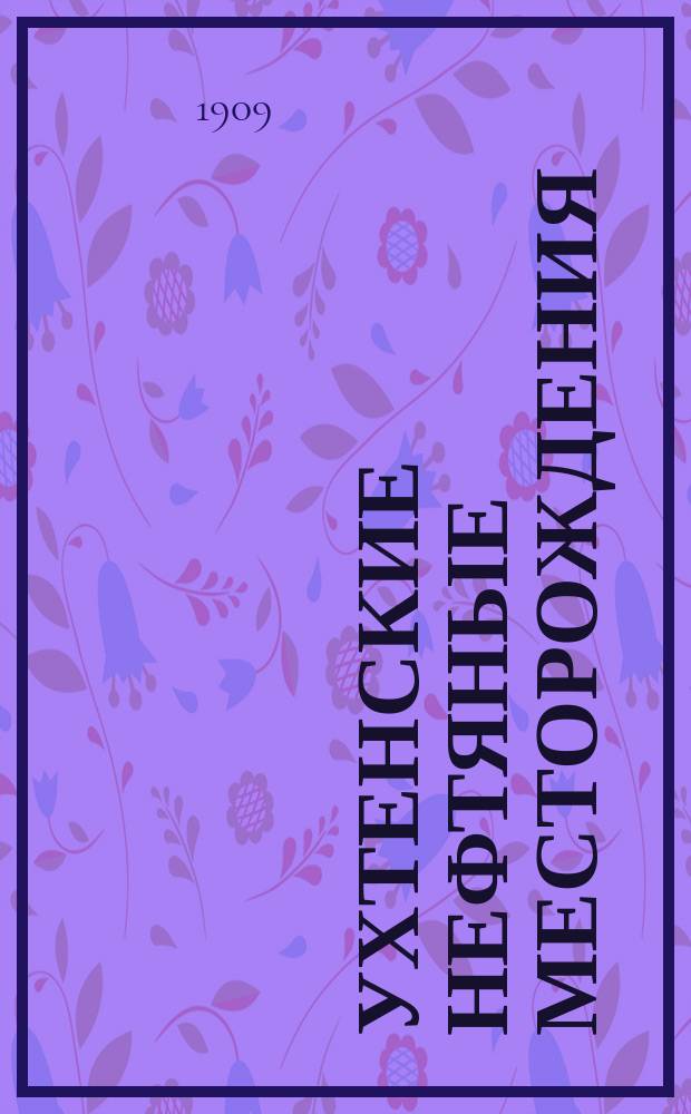 Ухтенские нефтяные месторождения : Докл. Вологод. губ. зем. управы Губ. зем. собр...