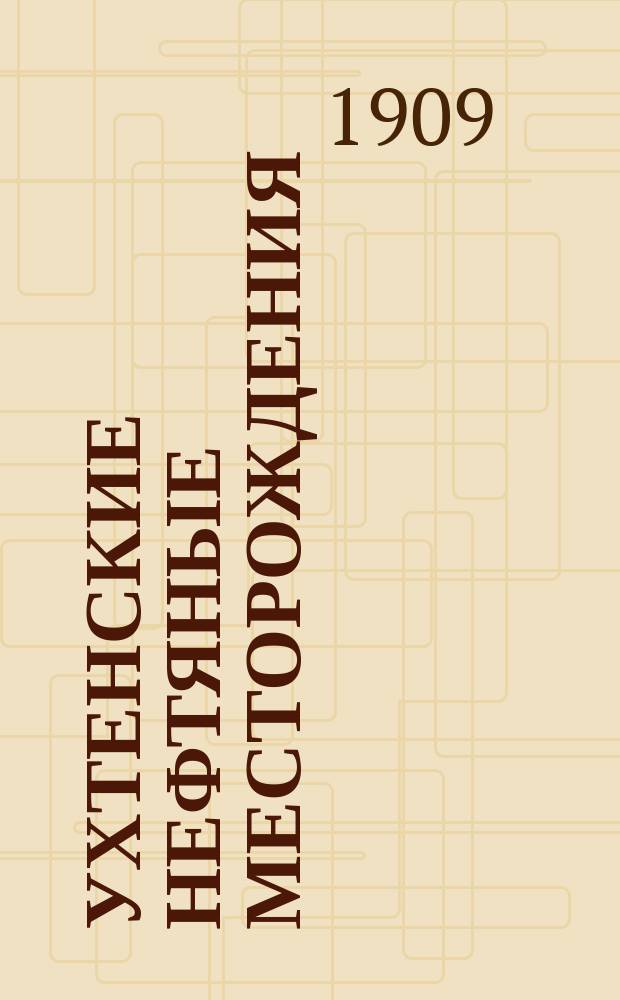 Ухтенские нефтяные месторождения : Докл. Вологод. губ. зем. управы Губ. зем. собр.... ... 1909 г.