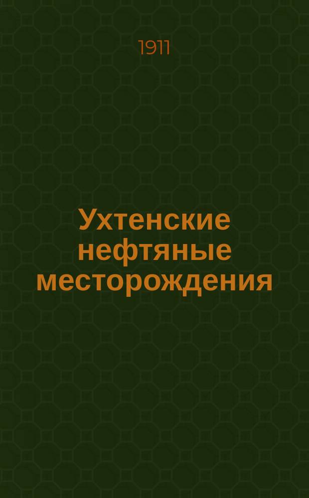 Ухтенские нефтяные месторождения : Докл. Вологод. губ. зем. управы Губ. зем. собр.... ... 1910 г.