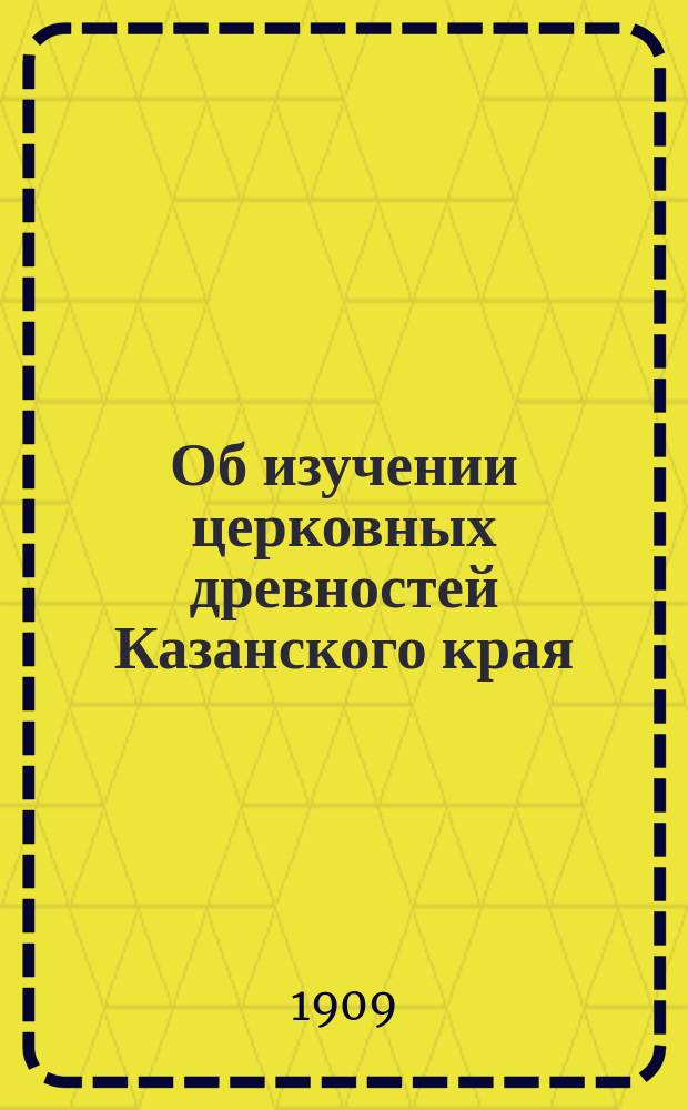 Об изучении церковных древностей Казанского края : Доложено в общ. собр. Церк. ист.-археол. о-ва Казан. епархии 16 дек. 1908 г