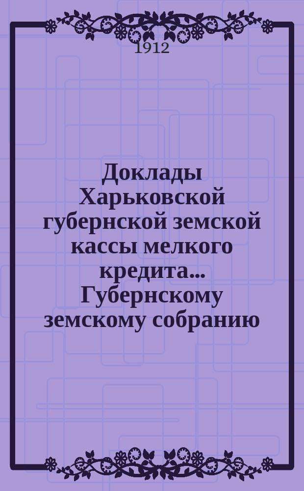 Доклады Харьковской губернской земской кассы мелкого кредита... Губернскому земскому собранию... очередному... сессии 1912 года : очередному... сессии 1912 года и Отчет о деятельности кредитных коопераций и земских касс мелкого кредита Харьковской губернии за 1911 год