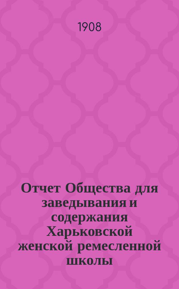 Отчет Общества для заведывания и содержания Харьковской женской ремесленной школы... ... с января 1907 г. по 15-е января 1908 г.