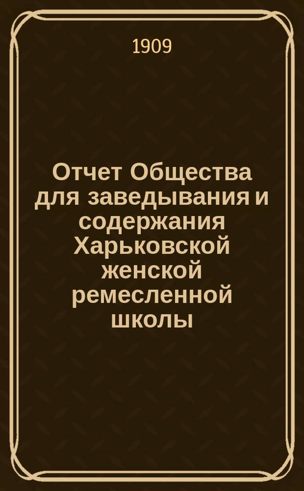 Отчет Общества для заведывания и содержания Харьковской женской ремесленной школы... ... с 15 января 1908 года по 1 января 1909 года