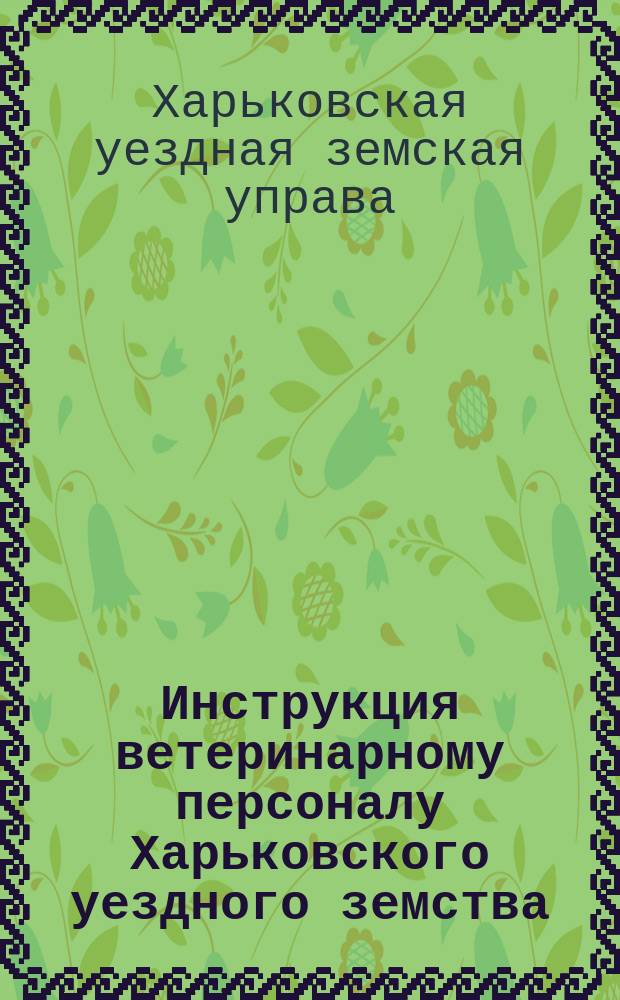 Инструкция ветеринарному персоналу Харьковского уездного земства : Утв. Уезд. земск. собр. 1907 г.