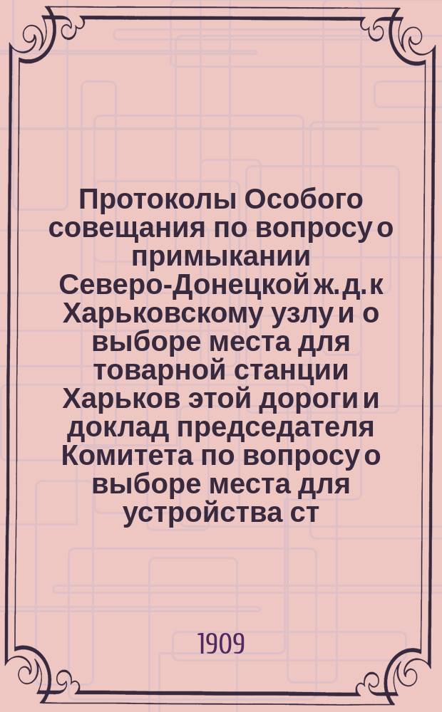 Протоколы Особого совещания по вопросу о примыкании Северо-Донецкой ж. д. к Харьковскому узлу и о выборе места для товарной станции Харьков этой дороги и доклад председателя Комитета по вопросу о выборе места для устройства ст. Харьков Северо-Донецкой ж. д. : С прил