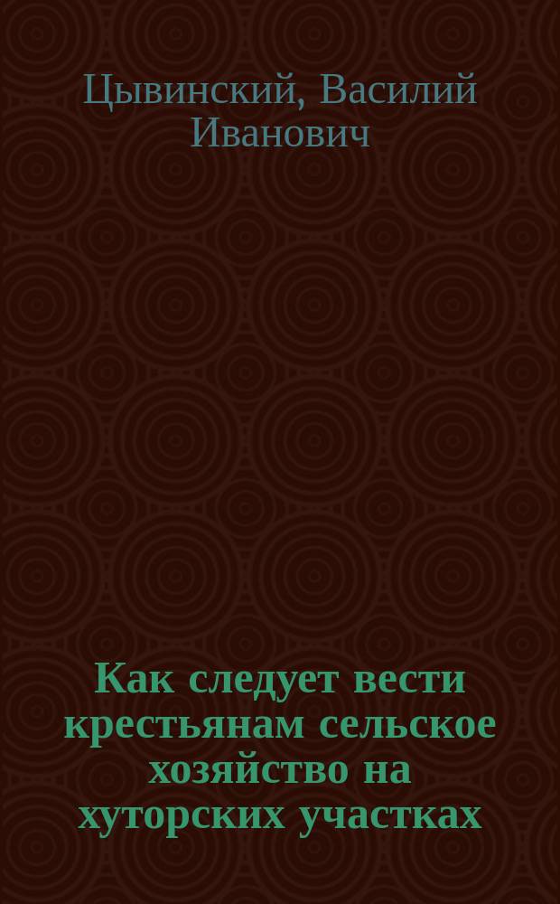 Как следует вести крестьянам сельское хозяйство на хуторских участках : С прил. ст. авт., напеч. в № 219 Могил. вестн. за 1908 г