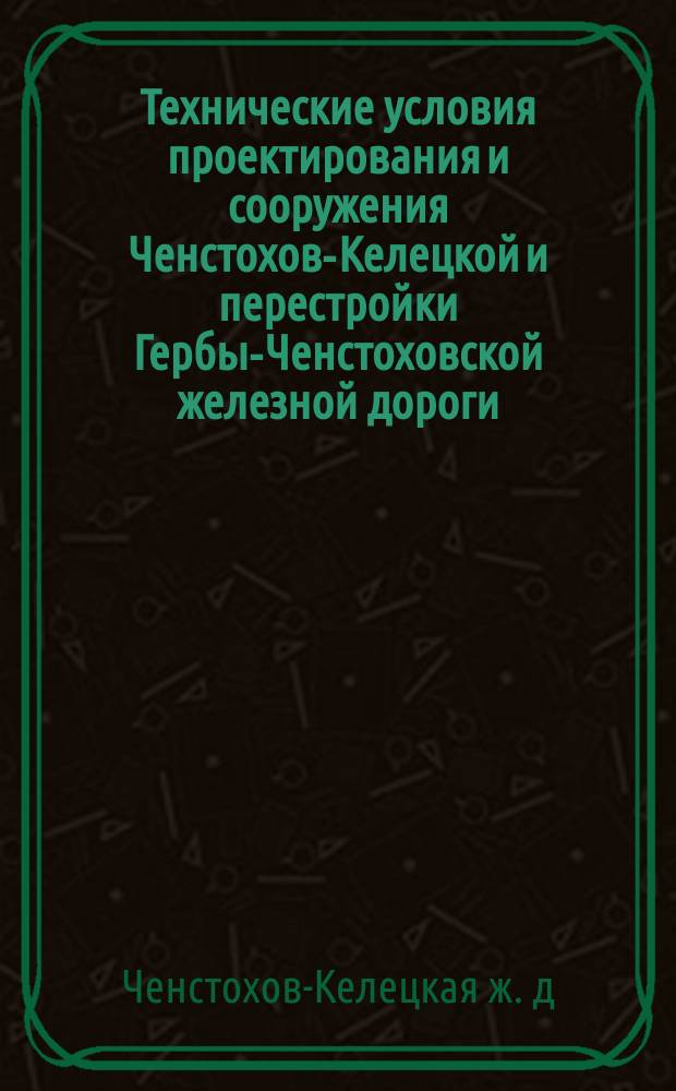 Технические условия проектирования и сооружения Ченстохов-Келецкой и перестройки Гербы-Ченстоховской железной дороги : С прил.