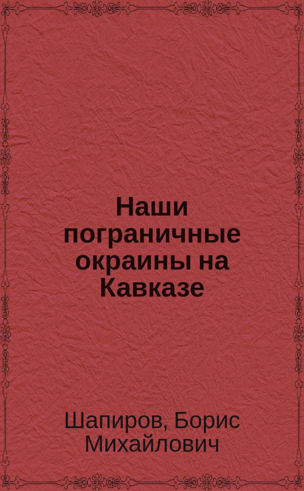 Наши пограничные окраины на Кавказе : Путевые наброски Бориса Шапирова : С 32 рис. в тексте и прил. карты кав. бригад пограничной стражи