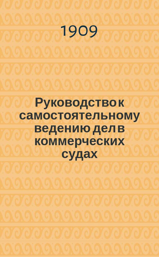 Руководство к самостоятельному ведению дел в коммерческих судах : С прил. 23 форм прошений, заявлений и отзывов, применяемых в практике судопр-ва по торг. делам