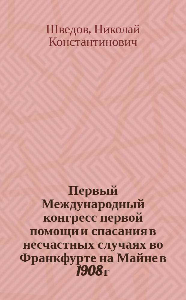 Первый Международный конгресс первой помощи и спасания в несчастных случаях во Франкфурте на Майне в 1908 г. : Докл. чл. Гл. упр. Рос. о-ва Красн. креста Н.К. Шведова