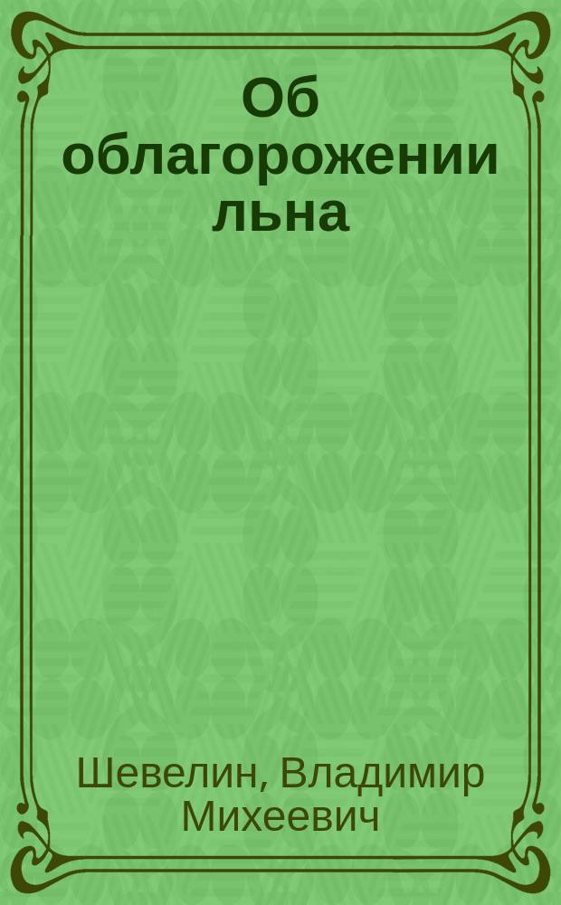 Об облагорожении льна : Докл. инж.-техн. В.М. Шевелина на Съезде представителей льняной пром-сти