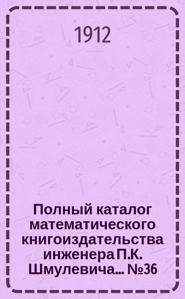 Полный каталог математического книгоиздательства инженера П.К. Шмулевича. ... № 36