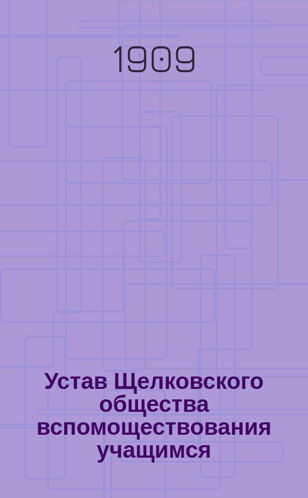 Устав Щелковского общества вспомоществования учащимся : Мест. Щелково, Моск. губ., Богород. уезда : Утв. 11 нояб. 1909 г.