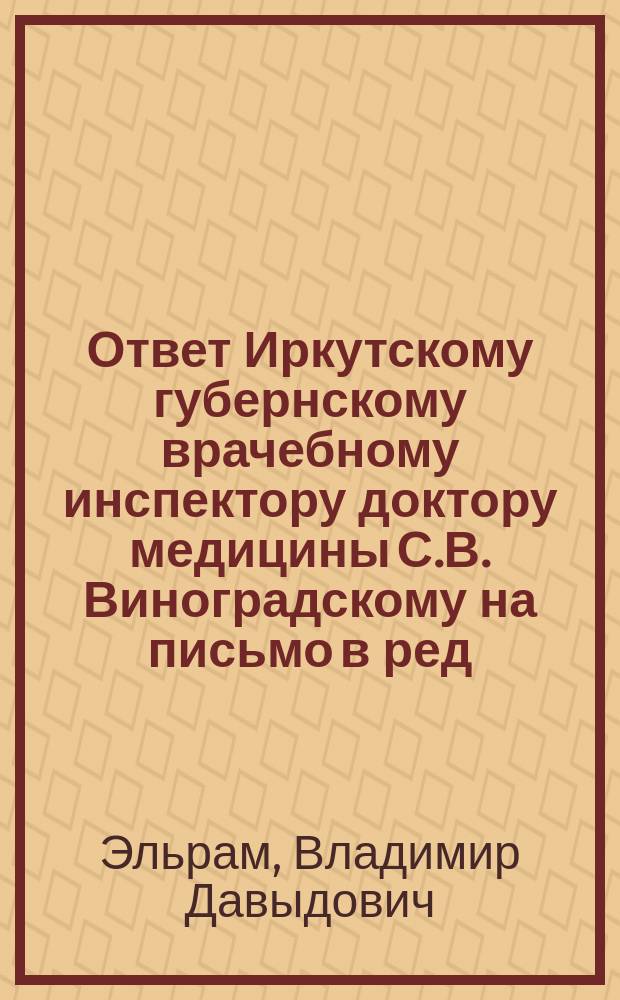 Ответ Иркутскому губернскому врачебному инспектору доктору медицины С.В. Виноградскому на письмо в ред., напеч. в № 40 Сибирской врачеб. газ. от 30 дек. 1908 года; Ответ господину Аренсону на письмо его, помещенное в № 40 Сиб. врач. газ от 30 декабря 1908 года / В. Эльрам