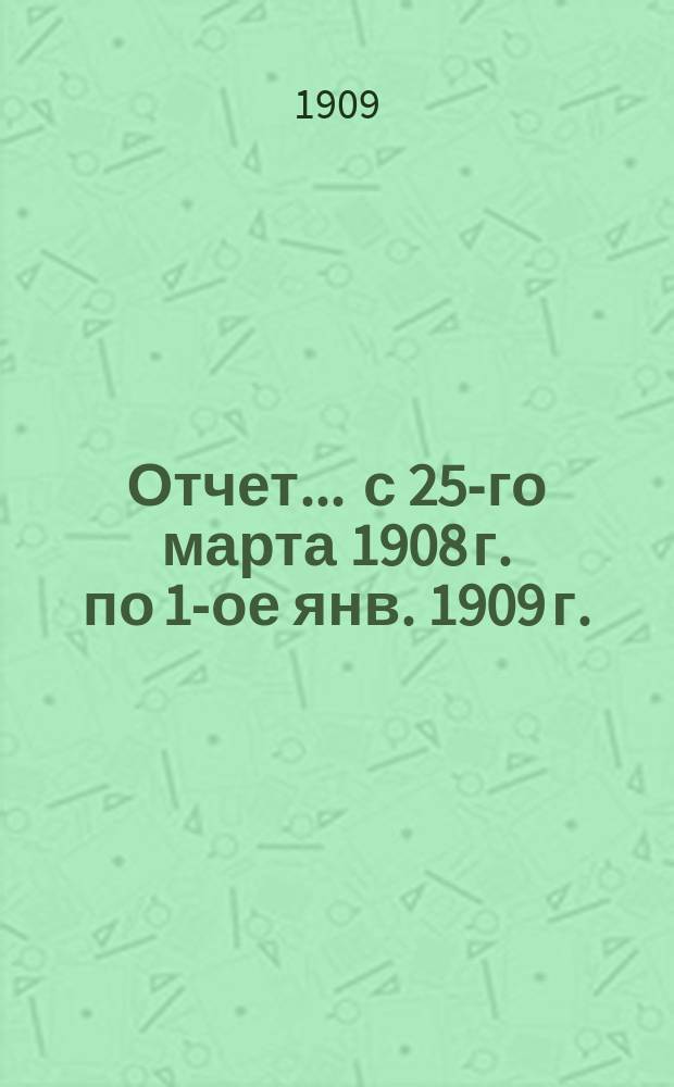 Отчет... ... с 25-го марта 1908 г. по 1-ое янв. 1909 г.