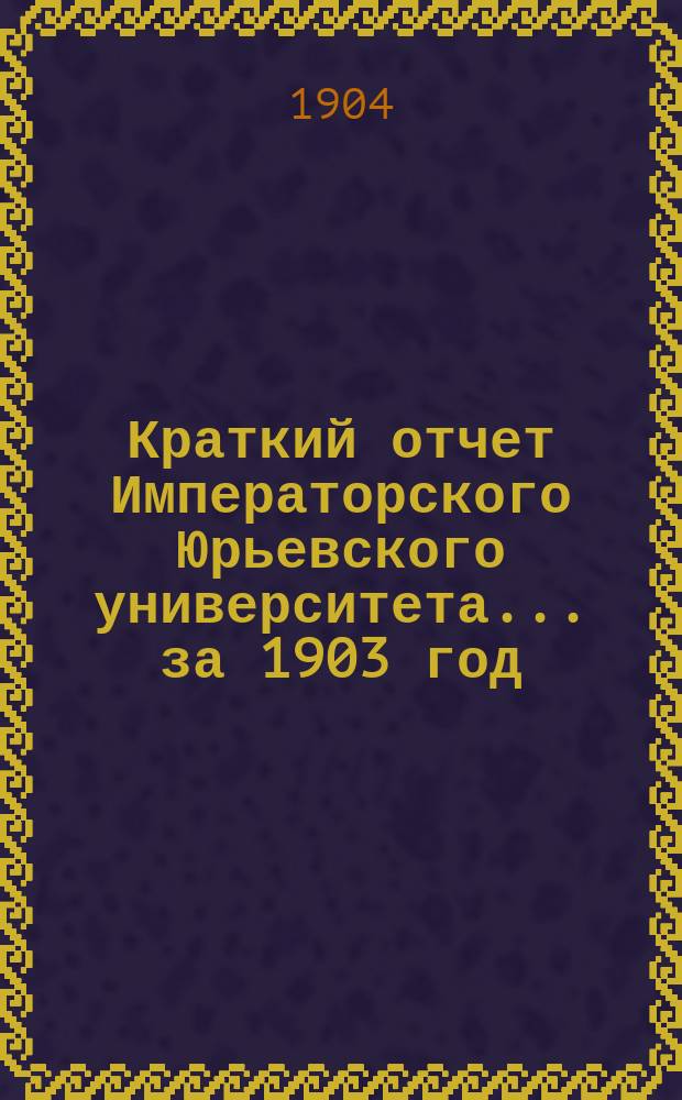 Краткий отчет Императорского Юрьевского университета... за 1903 год