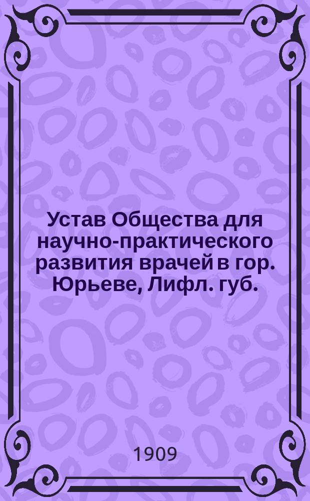 Устав Общества для научно-практического развития врачей в гор. Юрьеве, Лифл. губ. : Утв. 29 нояб. 1908 г.