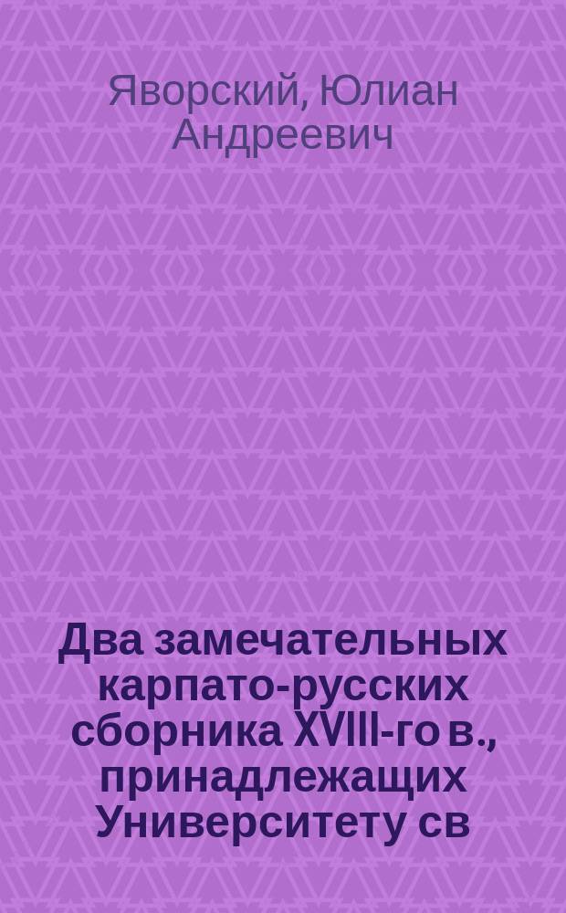 Два замечательных карпато-русских сборника XVIII-го в., принадлежащих Университету св. Владимира : Описание рукописей и тексты